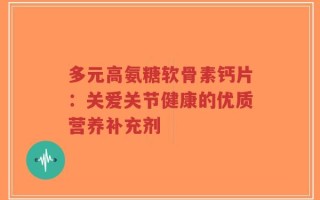 多元高氨糖软骨素钙片：关爱关节健康的优质营养补充剂