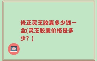 修正灵芝胶囊多少钱一盒(灵芝胶囊价格是多少？)