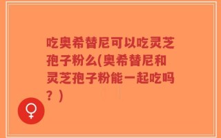 吃奥希替尼可以吃灵芝孢子粉么(奥希替尼和灵芝孢子粉能一起吃吗？)