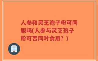 人参和灵芝孢子粉可同服吗(人参与灵芝孢子粉可否同时食用？)