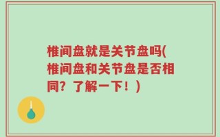 椎间盘就是关节盘吗(椎间盘和关节盘是否相同？了解一下！)