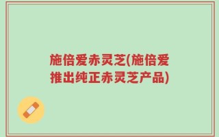 施倍爱赤灵芝(施倍爱推出纯正赤灵芝产品)