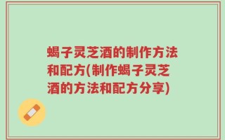 蝎子灵芝酒的制作方法和配方(制作蝎子灵芝酒的方法和配方分享)