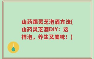山药跟灵芝泡酒方法(山药灵芝酒DIY：这样泡，养生又美味！)