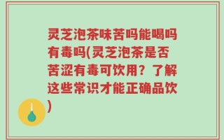 灵芝泡茶味苦吗能喝吗有毒吗(灵芝泡茶是否苦涩有毒可饮用？了解这些常识才能正确品饮)
