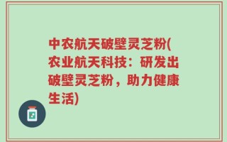 中农航天破壁灵芝粉(农业航天科技：研发出破壁灵芝粉，助力健康生活)