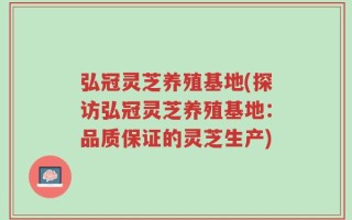 弘冠灵芝养殖基地(探访弘冠灵芝养殖基地：品质保证的灵芝生产)