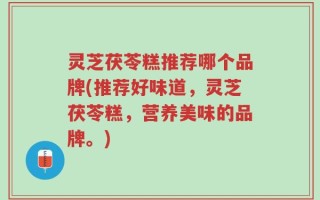 灵芝茯苓糕推荐哪个品牌(推荐好味道，灵芝茯苓糕，营养美味的品牌。)