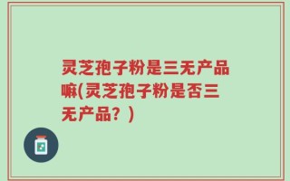 灵芝孢子粉是三无产品嘛(灵芝孢子粉是否三无产品？)