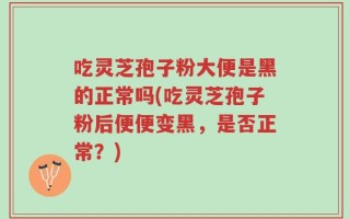 吃灵芝孢子粉大便是黑的正常吗(吃灵芝孢子粉后便便变黑，是否正常？)