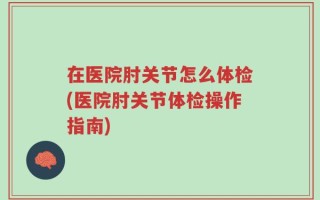 在医院肘关节怎么体检(医院肘关节体检操作指南)