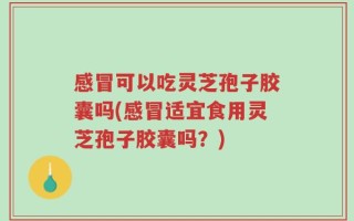 感冒可以吃灵芝孢子胶囊吗(感冒适宜食用灵芝孢子胶囊吗？)