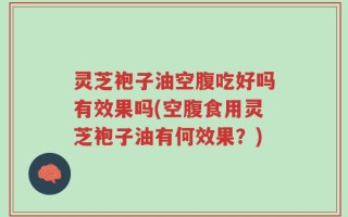灵芝袍子油空腹吃好吗有效果吗(空腹食用灵芝袍子油有何效果？)