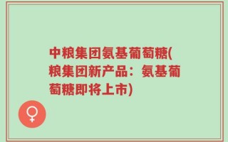 中粮集团氨基葡萄糖(粮集团新产品：氨基葡萄糖即将上市)