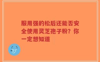 服用强的松后还能否安全使用灵芝孢子粉？你一定想知道