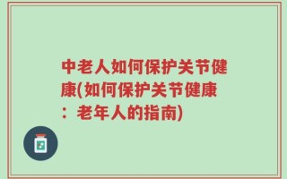 中老人如何保护关节健康(如何保护关节健康：老年人的指南)
