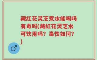 藏红花灵芝煮水能喝吗有毒吗(藏红花灵芝水可饮用吗？毒性如何？)