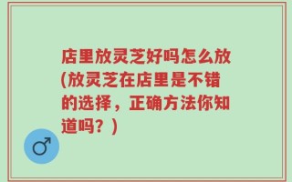 店里放灵芝好吗怎么放(放灵芝在店里是不错的选择，正确方法你知道吗？)
