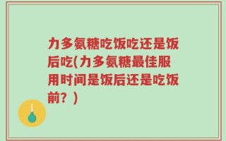 力多氨糖吃饭吃还是饭后吃(力多氨糖最佳服用时间是饭后还是吃饭前？)