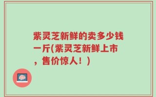 紫灵芝新鲜的卖多少钱一斤(紫灵芝新鲜上市，售价惊人！)
