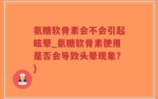 氨糖软骨素会不会引起眩晕_氨糖软骨素使用是否会导致头晕现象？)