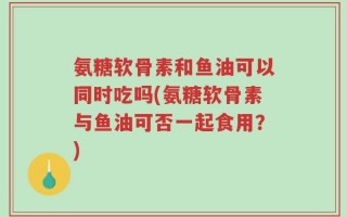 氨糖软骨素和鱼油可以同时吃吗(氨糖软骨素与鱼油可否一起食用？)
