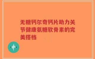无糖钙尔奇钙片助力关节健康氨糖软骨素的完美搭档