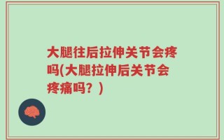 大腿往后拉伸关节会疼吗(大腿拉伸后关节会疼痛吗？)