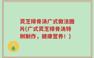 灵芝排骨汤广式做法图片(广式灵芝排骨汤特别制作，健康营养！)