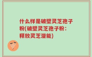 什么样是破壁灵芝孢子粉(破壁灵芝孢子粉：释放灵芝潜能)