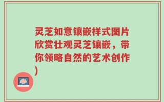 灵芝如意镶嵌样式图片欣赏壮观灵芝镶嵌，带你领略自然的艺术创作)