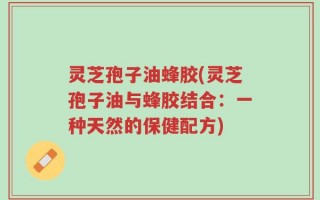 灵芝孢子油蜂胶(灵芝孢子油与蜂胶结合：一种天然的保健配方)