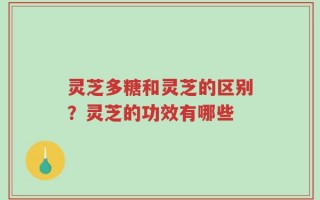 灵芝多糖和灵芝的区别？灵芝的功效有哪些