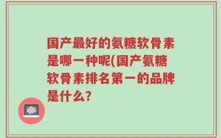 国产最好的氨糖软骨素是哪一种呢(国产氨糖软骨素排名第一的品牌是什么？