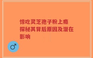 惊吃灵芝孢子粉上瘾 探秘其背后原因及潜在影响