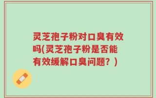 灵芝孢子粉对口臭有效吗(灵芝孢子粉是否能有效缓解口臭问题？)