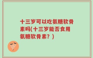 十三岁可以吃氨糖软骨素吗(十三岁能否食用氨糖软骨素？)