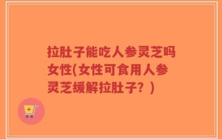 拉肚子能吃人参灵芝吗女性(女性可食用人参灵芝缓解拉肚子？)