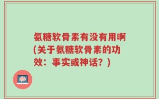 氨糖软骨素有没有用啊(关于氨糖软骨素的功效：事实或神话？)