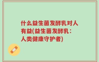 什么益生菌发酵乳对人有益(益生菌发酵乳：人类健康守护者)