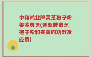 中和鸿业牌灵芝孢子粉姜黄灵芝(鸿业牌灵芝孢子粉和姜黄的功效及应用)