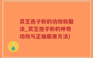 灵芝孢子粉的功效和服法_灵芝孢子粉的神奇功效与正确服用方法)