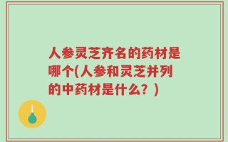 人参灵芝齐名的药材是哪个(人参和灵芝并列的中药材是什么？)