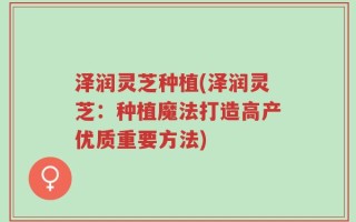 泽润灵芝种植(泽润灵芝：种植魔法打造高产优质重要方法)