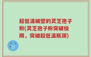 超低温破壁的灵芝孢子粉(灵芝孢子粉突破极限，突破超低温瓶颈)