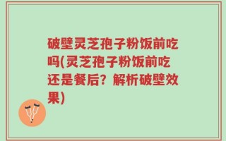 破壁灵芝孢子粉饭前吃吗(灵芝孢子粉饭前吃还是餐后？解析破壁效果)