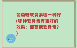 葡萄糖软骨素哪一种好(哪种软骨素有更好的效果：葡萄糖软骨素？)