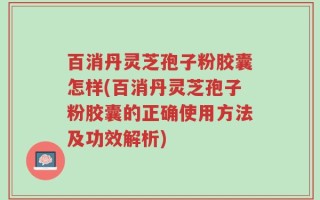 百消丹灵芝孢子粉胶囊怎样(百消丹灵芝孢子粉胶囊的正确使用方法及功效解析)
