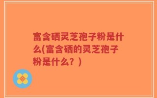 富含硒灵芝孢子粉是什么(富含硒的灵芝孢子粉是什么？)
