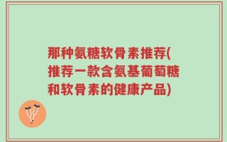 那种氨糖软骨素推荐(推荐一款含氨基葡萄糖和软骨素的健康产品)